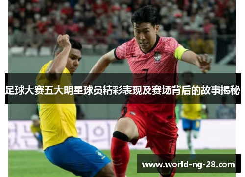 足球大赛五大明星球员精彩表现及赛场背后的故事揭秘 足球大赛五大明星球员精彩表现及赛场背后的故事揭秘