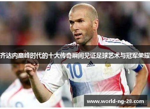 齐达内巅峰时代的十大传奇瞬间见证足球艺术与冠军荣耀 齐达内巅峰时代的十大传奇瞬间见证足球艺术与冠军荣耀