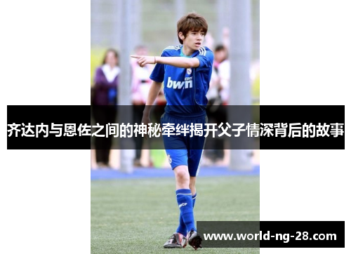 齐达内与恩佐之间的神秘牵绊揭开父子情深背后的故事