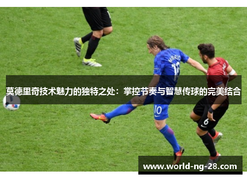 莫德里奇技术魅力的独特之处：掌控节奏与智慧传球的完美结合