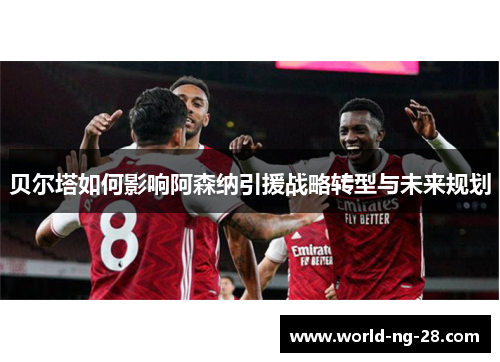 贝尔塔如何影响阿森纳引援战略转型与未来规划 贝尔塔如何影响阿森纳引援战略转型与未来规划