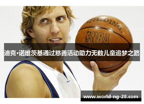 迪克·诺维茨基通过慈善活动助力无数儿童追梦之路 迪克·诺维茨基通过慈善活动助力无数儿童追梦之路