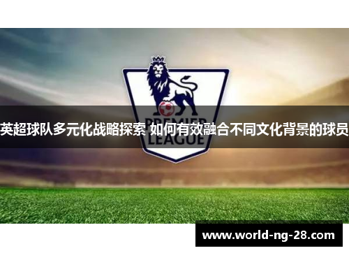 英超球队多元化战略探索 如何有效融合不同文化背景的球员 英超球队多元化战略探索 如何有效融合不同文化背景的球员