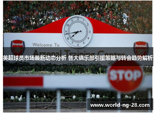 英超球员市场最新动态分析 各大俱乐部引援策略与转会趋势解析