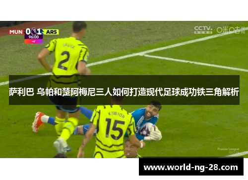 萨利巴 乌帕和楚阿梅尼三人如何打造现代足球成功铁三角解析 萨利巴 乌帕和楚阿梅尼三人如何打造现代足球成功铁三角解析
