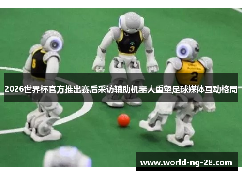 2026世界杯官方推出赛后采访辅助机器人重塑足球媒体互动格局