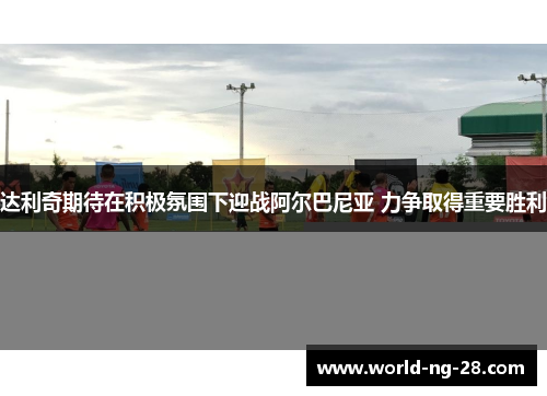 达利奇期待在积极氛围下迎战阿尔巴尼亚 力争取得重要胜利 达利奇期待在积极氛围下迎战阿尔巴尼亚 力争取得重要胜利